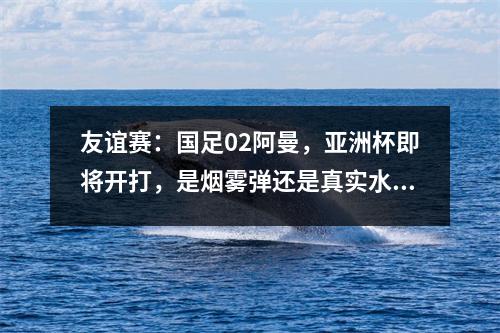友谊赛：国足02阿曼，亚洲杯即将开打，是烟雾弹还是真实水平？