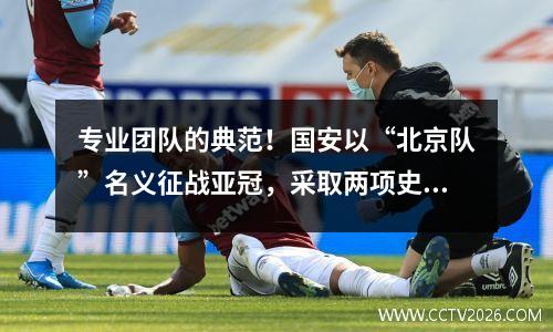 专业团队的典范！国安以“北京队”名义征战亚冠，采取两项史无前例的举措