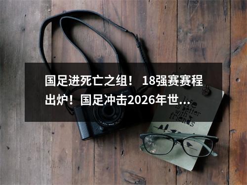 国足进死亡之组！ 18强赛赛程出炉！国足冲击2026年世界杯！