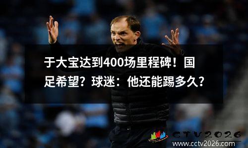 于大宝达到400场里程碑！国足希望？球迷：他还能踢多久？