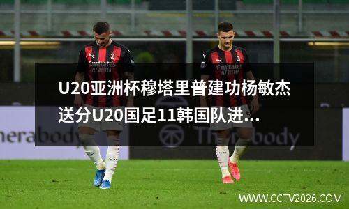 U20亚洲杯穆塔里普建功杨敏杰送分U20国足11韩国队进入加时赛