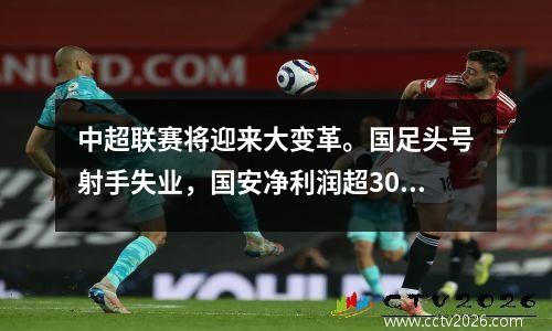 中超联赛将迎来大变革。国足头号射手失业，国安净利润超300万。
