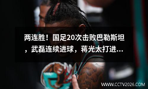 两连胜！国足20次击败巴勒斯坦，武磊连续进球，蒋光太打进首球