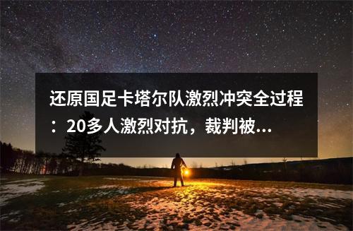 还原国足卡塔尔队激烈冲突全过程：20多人激烈对抗，裁判被殴打