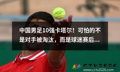 中国男足10强卡塔尔！可怕的不是对手被淘汰，而是球迷赛后的态度