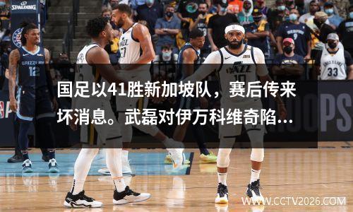 国足以41胜新加坡队，赛后传来坏消息。武磊对伊万科维奇陷入困境表示遗憾。