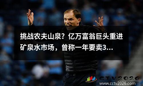 挑战农夫山泉？亿万富翁巨头重进矿泉水市场，曾称一年要卖300亿元