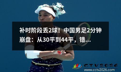 补时阶段丢2球！中国男足2分钟崩盘：从30平到44平，错失推翻丹麦的机会。