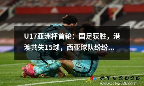 U17亚洲杯首轮：国足获胜，港澳共失15球，西亚球队纷纷落后