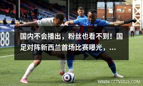 国内不会播出，粉丝也看不到！国足对阵新西兰首场比赛曝光，杨帅引援引发争议