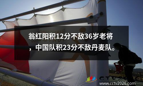 翁红阳积12分不敌36岁老将，中国队积23分不敌丹麦队。