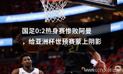 国足0:2热身赛惨败阿曼，给亚洲杯世预赛蒙上阴影