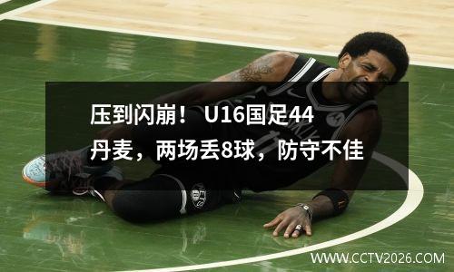 压到闪崩！ U16国足44丹麦，两场丢8球，防守不佳