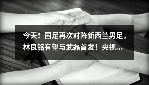 今天！国足再次对阵新西兰男足，林良铭有望与武磊首发！央视没有直播