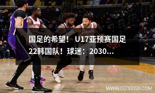 国足的希望！ U17亚预赛国足22韩国队！球迷：2030年世界杯还有机会！