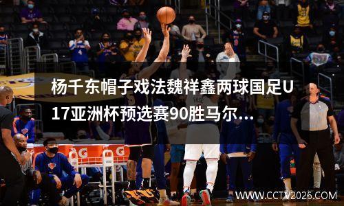 杨千东帽子戏法魏祥鑫两球国足U17亚洲杯预选赛90胜马尔代夫