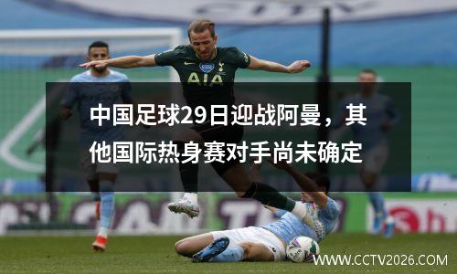 中国足球29日迎战阿曼，其他国际热身赛对手尚未确定