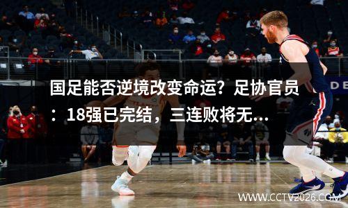 国足能否逆境改变命运？足协官员：18强已完结，三连败将无缘世界杯！