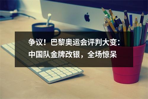 争议！巴黎奥运会评判大变：中国队金牌改银，全场惊呆