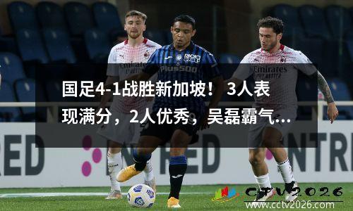 国足4-1战胜新加坡！ 3人表现满分，2人优秀，吴磊霸气尽显