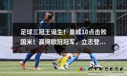 足球三冠王诞生！曼城10点击败国米！赢得欧冠冠军，立志登上足球巅峰