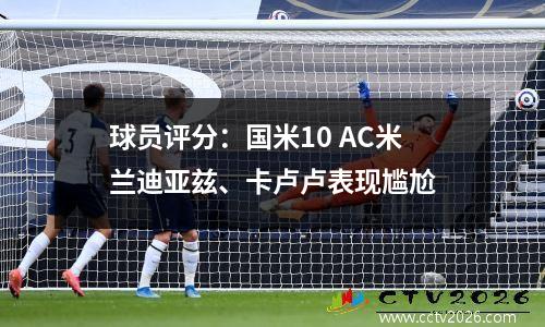 球员评分：国米10 AC米兰迪亚兹、卡卢卢表现尴尬