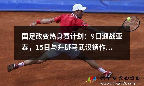 国足改变热身赛计划：9日迎战亚泰，15日与升班马武汉镇作为陪练伙伴。