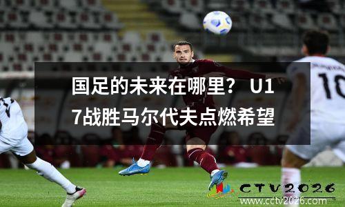 国足的未来在哪里？ U17战胜马尔代夫点燃希望