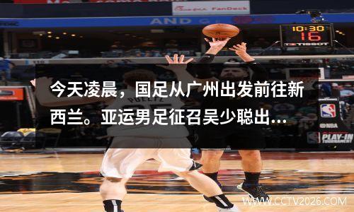 今天凌晨，国足从广州出发前往新西兰。亚运男足征召吴少聪出战热身赛。