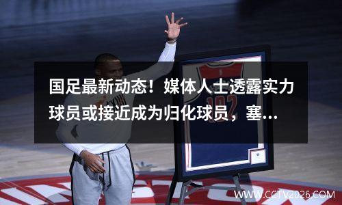 国足最新动态！媒体人士透露实力球员或接近成为归化球员，塞尔吉尼奥成焦点