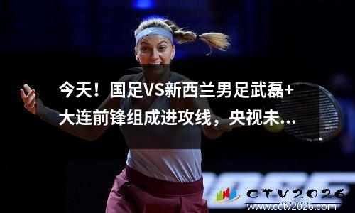 今天！国足VS新西兰男足武磊+大连前锋组成进攻线，央视未直播
