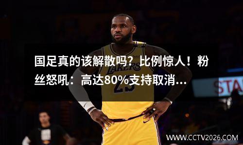 国足真的该解散吗？比例惊人！粉丝怒吼：高达80%支持取消！