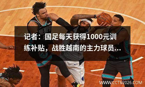 记者：国足每天获得1000元训练补贴，战胜越南的主力球员税后奖金近20万元。