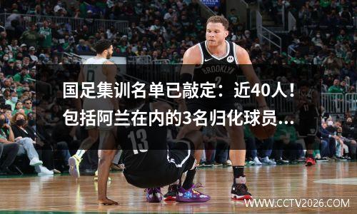 国足集训名单已敲定：近40人！包括阿兰在内的3名归化球员，还有4名卓尔将榜上有名。