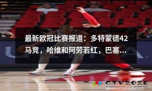 最新欧冠比赛报道：多特蒙德42马竞，哈维和阿劳若红，巴塞罗那14巴黎