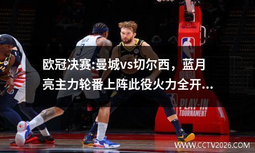 欧冠决赛:曼城vs切尔西，蓝月亮主力轮番上阵此役火力全开！