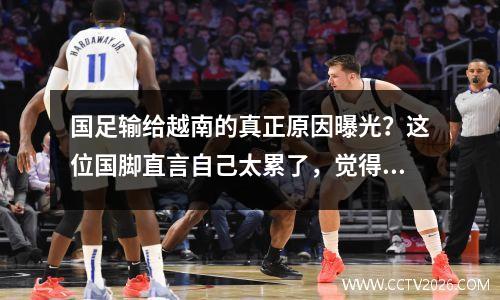 国足输给越南的真正原因曝光？这位国脚直言自己太累了，觉得比赛没有意义。