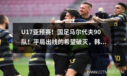 U17亚预赛！国足马尔代夫90队！平局出线的希望破灭，韩国队在最后一轮拼了你死我活。