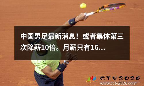 中国男足最新消息！或者集体第三次降薪10倍。月薪只有16万，还不如女足。