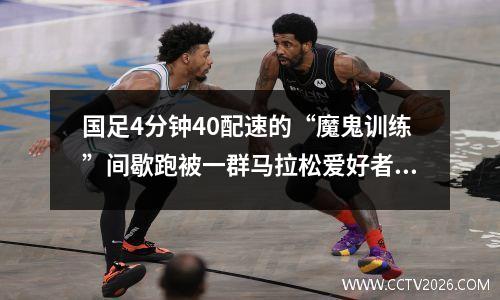 国足4分钟40配速的“魔鬼训练”间歇跑被一群马拉松爱好者嘲笑
