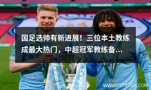 国足选帅有新进展！三位本土教练成最大热门，中超冠军教练备受足协关注