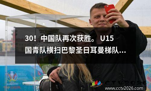 30！中国队再次获胜。 U15国青队横扫巴黎圣日耳曼梯队。国足的未来是可期的。