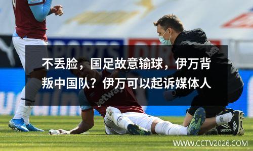 不丢脸，国足故意输球，伊万背叛中国队？伊万可以起诉媒体人