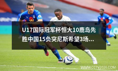 U17国际冠军杯恒大10鹿岛先胜中国15负突尼斯希望3场不胜