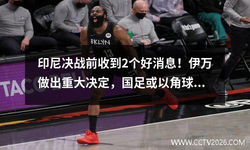 印尼决战前收到2个好消息！伊万做出重大决定，国足或以角球反超进世界杯