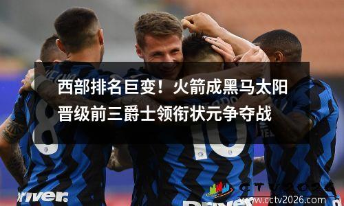 西部排名巨变！火箭成黑马太阳晋级前三爵士领衔状元争夺战