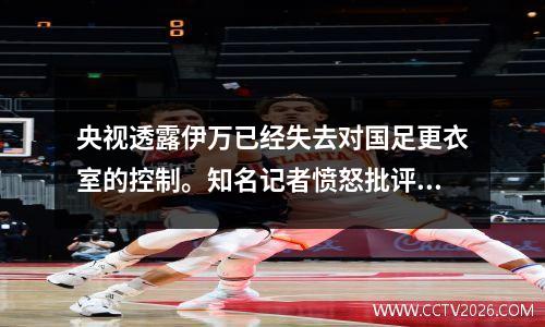 央视透露伊万已经失去对国足更衣室的控制。知名记者愤怒批评中国足协的选帅标准。