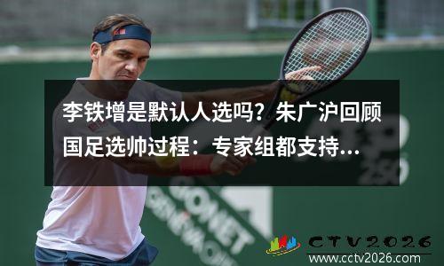 李铁增是默认人选吗？朱广沪回顾国足选帅过程：专家组都支持他
