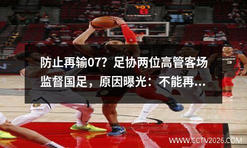 防止再输07？足协两位高管客场监督国足，原因曝光：不能再崩盘了。