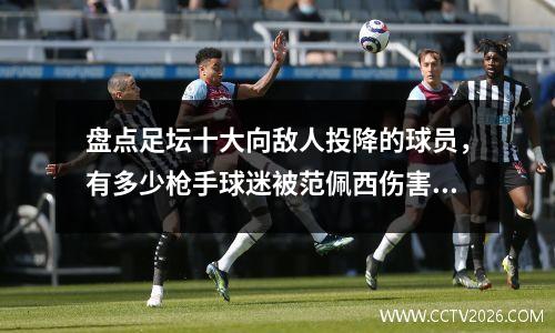 盘点足坛十大向敌人投降的球员，有多少枪手球迷被范佩西伤害过